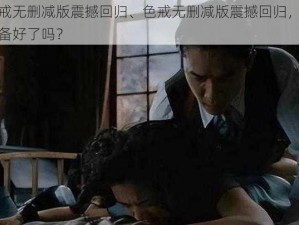 色戒无删减版震撼回归、色戒无删减版震撼回归，你准备好了吗？