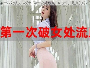 第一次处破女14分钟(第一次处破女 14 分钟，是真的吗？)