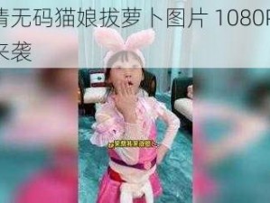 高清无码猫娘拔萝卜图片 1080P 震撼来袭