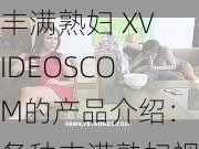 丰满熟妇 XVIDEOSCOM的产品介绍：各种丰满熟妇视频，满足你的观看需求