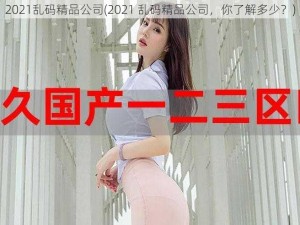 2021乱码精品公司(2021 乱码精品公司，你了解多少？)