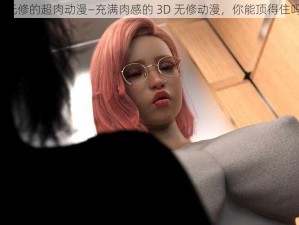 3d无修的超肉动漫—充满肉感的 3D 无修动漫，你能顶得住吗？