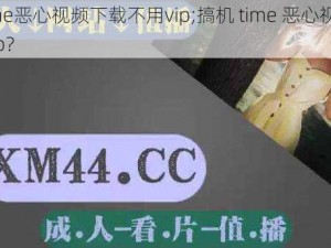 搞机time恶心视频下载不用vip;搞机 time 恶心视频下载不用 vip？