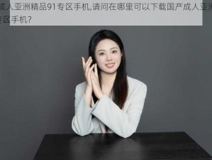 国产成人亚洲精品91专区手机,请问在哪里可以下载国产成人亚洲精品 91 专区手机？