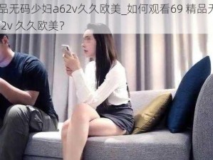 69精品无码少妇a62v久久欧美_如何观看69 精品无码少妇 a62v 久久欧美？