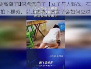 好爽⋯要高潮了⋯深点流血了【女子与人野战，在关键时刻被人拍下视频，以此威胁，该女子会如何应对？】