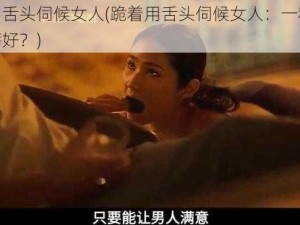 跪着用舌头伺候女人(跪着用舌头伺候女人：一种特殊的性癖好？)