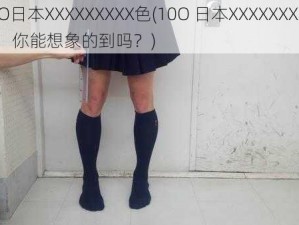 10O日本XXXXXXXXX色(10O 日本XXXXXXXXX 色，你能想象的到吗？)