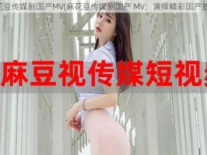 麻花豆传媒剧国产MV(麻花豆传媒剧国产 MV：演绎精彩国产故事)