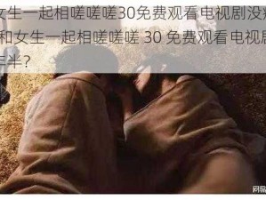 男生和女生一起相嗟嗟嗟30免费观看电视剧没病毒两年半-男生和女生一起相嗟嗟嗟 30 免费观看电视剧没病毒两年半？