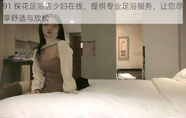 91 探花足浴店少妇在线，提供专业足浴服务，让您尽享舒适与放松