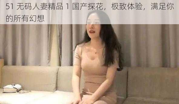 51 无码人妻精品 1 国产探花，极致体验，满足你的所有幻想