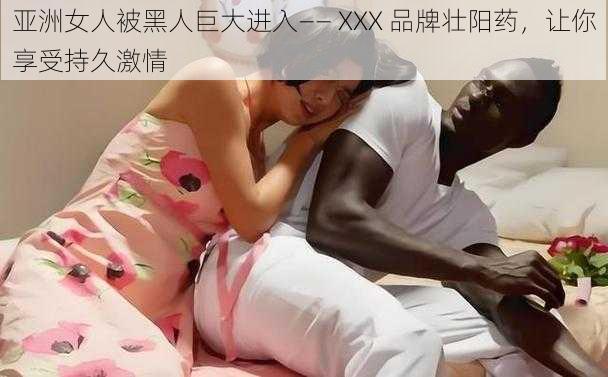 亚洲女人被黑人巨大进入—— XXX 品牌壮阳药，让你享受持久激情