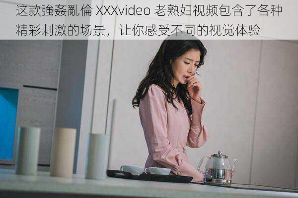 这款強姦亂倫 XXXvideo 老熟妇视频包含了各种精彩刺激的场景，让你感受不同的视觉体验