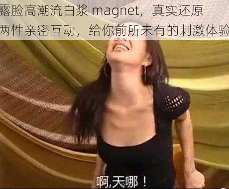 露脸高潮流白浆 magnet，真实还原两性亲密互动，给你前所未有的刺激体验