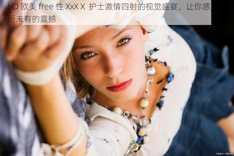 HD 欧美 free 性 XxXⅩ 护士激情四射的视觉盛宴，让你感受前所未有的震撼