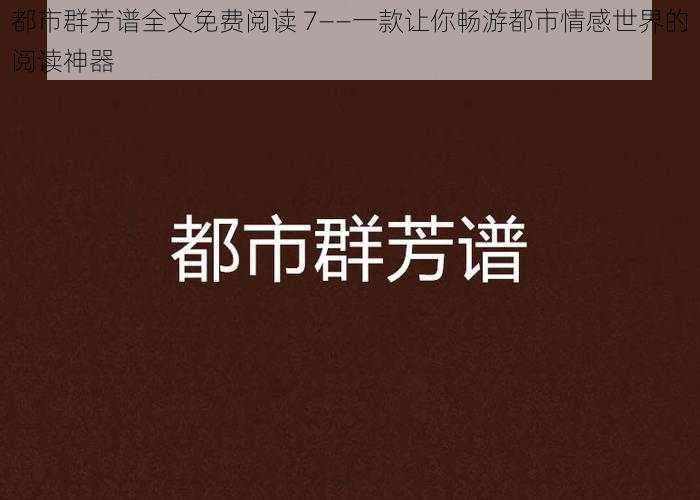 都市群芳谱全文免费阅读 7——一款让你畅游都市情感世界的阅读神器