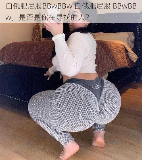 白俄肥屁股BBwBBw 白俄肥屁股 BBwBBw，是否是你在寻找的人？