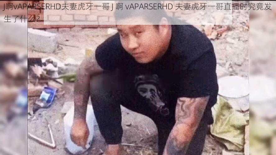 J啊vAPARSERHD夫妻虎牙一哥 J 啊 vAPARSERHD 夫妻虎牙一哥直播时究竟发生了什么？