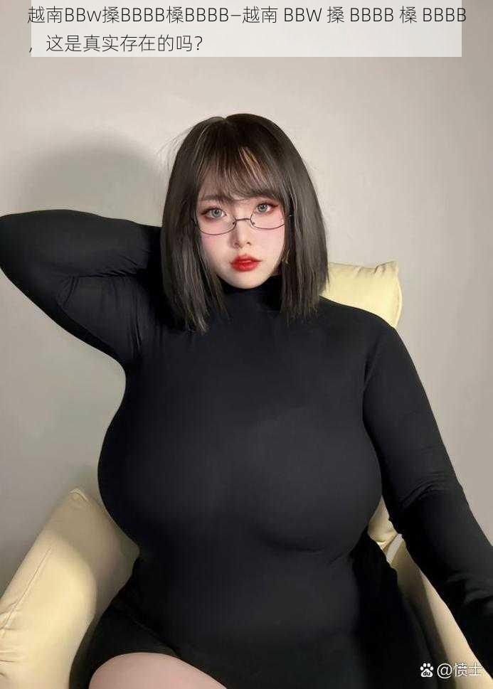 越南BBw搡BBBB槡BBBB—越南 BBW 搡 BBBB 槡 BBBB，这是真实存在的吗？