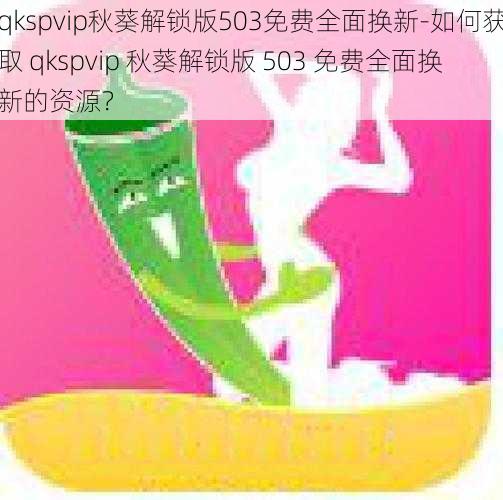 qkspvip秋葵解锁版503免费全面换新-如何获取 qkspvip 秋葵解锁版 503 免费全面换新的资源？