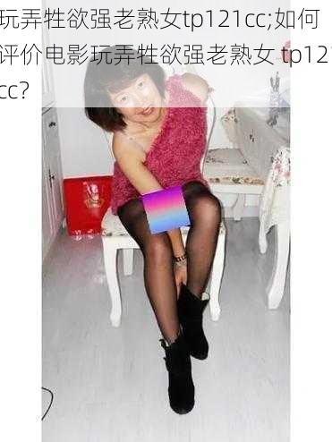 玩弄牲欲强老熟女tp121cc;如何评价电影玩弄牲欲强老熟女 tp121cc？