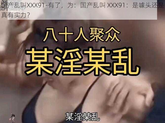 国产乱叫XXX91-有了，为：国产乱叫 XXX91：是噱头还是真有实力？