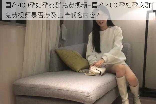 国产400孕妇孕交群免费视频—国产 400 孕妇孕交群免费视频是否涉及色情低俗内容？