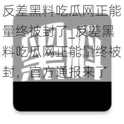 反差黑料吃瓜网正能量终被封了_反差黑料吃瓜网正能量终被封，官方通报来了