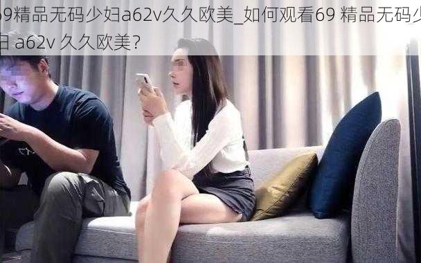 69精品无码少妇a62v久久欧美_如何观看69 精品无码少妇 a62v 久久欧美？