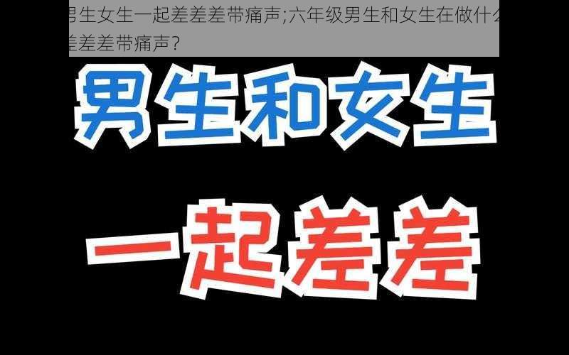 六年级男生女生一起差差差带痛声;六年级男生和女生在做什么？为什么会有差差差带痛声？