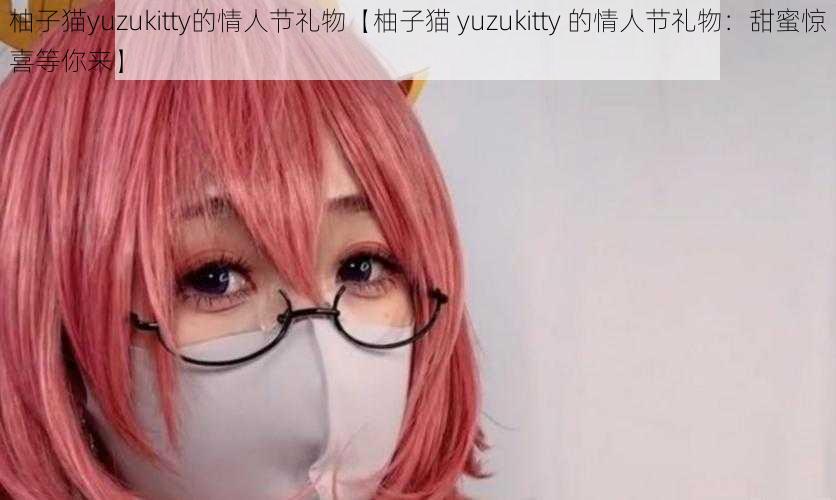 柚子猫yuzukitty的情人节礼物【柚子猫 yuzukitty 的情人节礼物：甜蜜惊喜等你来】