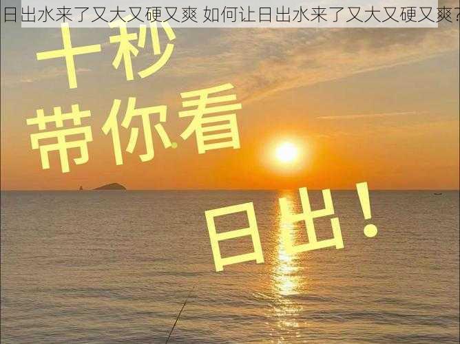 日出水来了又大又硬又爽 如何让日出水来了又大又硬又爽？