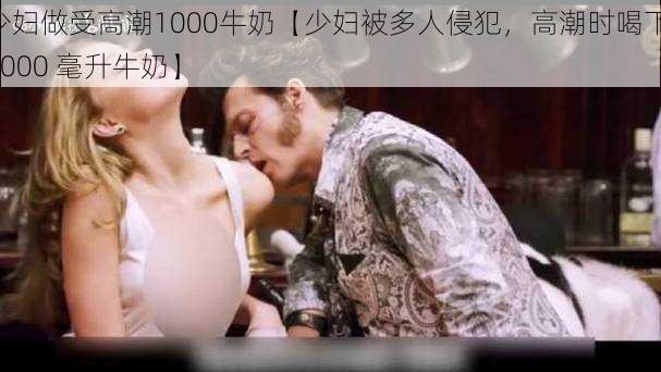 少妇做受高潮1000牛奶【少妇被多人侵犯，高潮时喝下 1000 毫升牛奶】