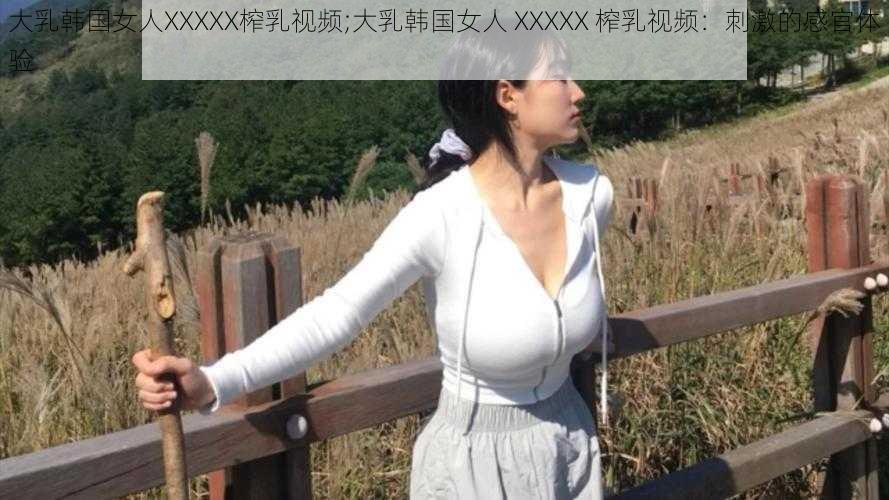 大乳韩国女人XXXXX榨乳视频;大乳韩国女人 XXXXX 榨乳视频：刺激的感官体验